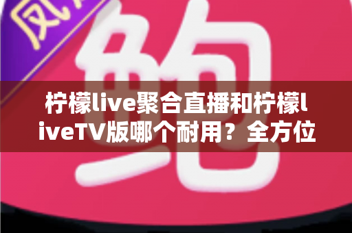 柠檬live聚合直播和柠檬liveTV版哪个耐用?全方位深度对比与实用选购指南 柠檬live聚合直播和柠檬liveTV版哪个耐用?全方位深度对比与实用选购指南