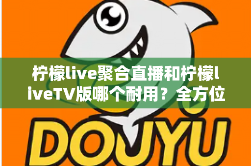 柠檬live聚合直播和柠檬liveTV版哪个耐用?全方位深度对比与实用选购指南 柠檬live聚合直播和柠檬liveTV版哪个耐用?全方位深度对比与实用选购指南