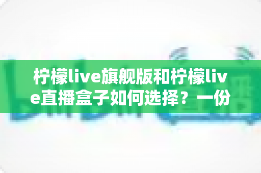 柠檬live旗舰版和柠檬live直播盒子如何选择？一份帮你理清思路的完整选购指南