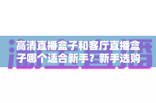 高清直播盒子和客厅直播盒子哪个适合新手?新手选购全攻略与实用指南 高清直播盒子和客厅直播盒子哪个适合新手?新手选购全攻略与实用指南
