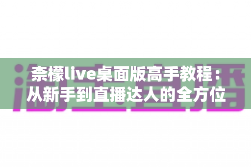 柰檬live桌面版高手教程：从新手到直播达人的全方位进阶指南