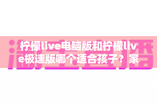 柠檬live电脑版和柠檬live极速版哪个适合孩子?家长必读的深度对比与选择指南 柠檬live电脑版和柠檬live极速版哪个适合孩子?家长必读的深度对比与选择指南