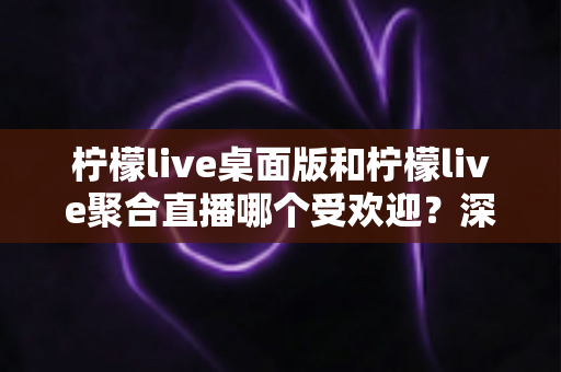 柠檬live桌面版和柠檬live聚合直播哪个受欢迎？深度评测与实用选择指南