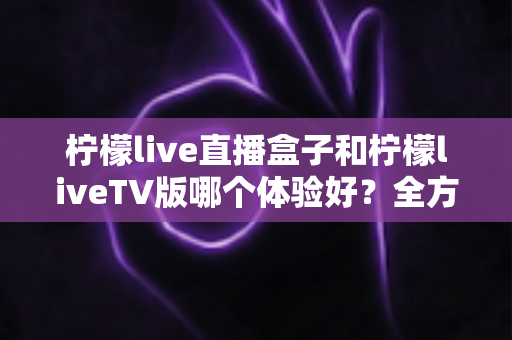 柠檬live直播盒子和柠檬liveTV版哪个体验好？全方位深度对比评测，帮你找到最适合的观影方案