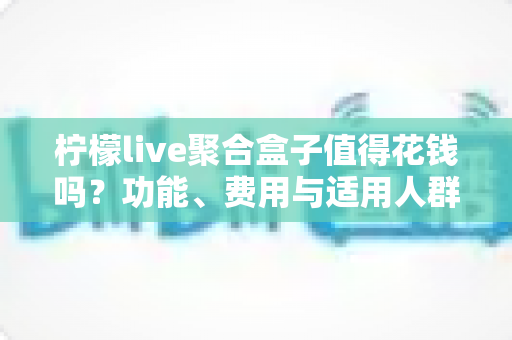 柠檬live聚合盒子值得花钱吗?功能、费用与适用人群全面解析 柠檬live聚合盒子值得花钱吗?功能、费用与适用人群全面解析
