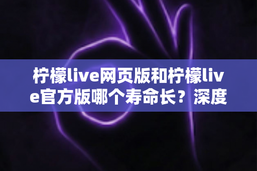 柠檬live网页版和柠檬live官方版哪个寿命长?深度对比分析与实用选择指南 柠檬live网页版和柠檬live官方版哪个寿命长?深度对比分析与实用选择指南