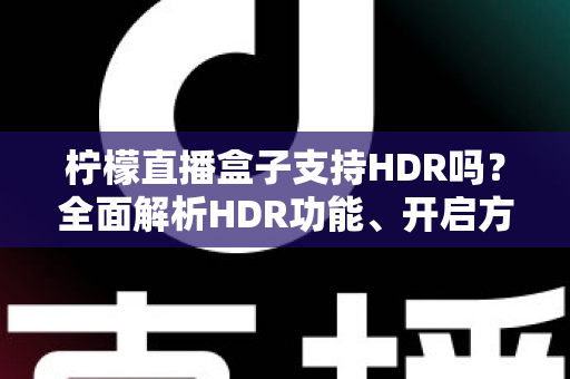 柠檬直播盒子支持HDR吗？全面解析HDR功能、开启方法与观看体验指南