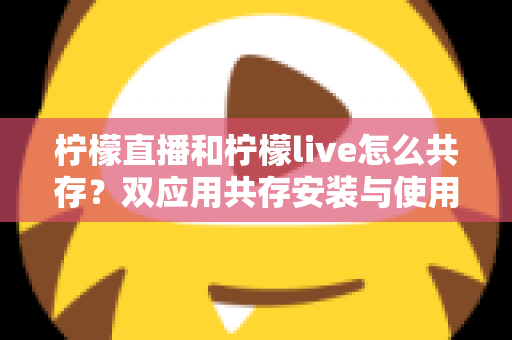 柠檬直播和柠檬live怎么共存?双应用共存安装与使用全攻略 柠檬直播和柠檬live怎么共存?双应用共存安装与使用全攻略