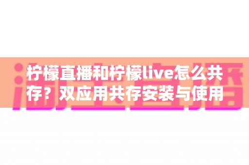 柠檬直播和柠檬live怎么共存？双应用共存安装与使用全攻略