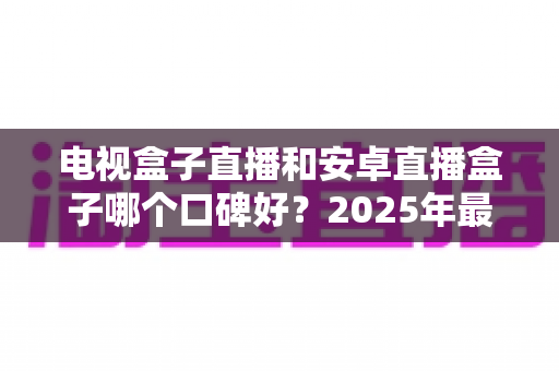 电视盒子直播和安卓直播盒子哪个口碑好？2025年最新选购攻略与深度测评解析