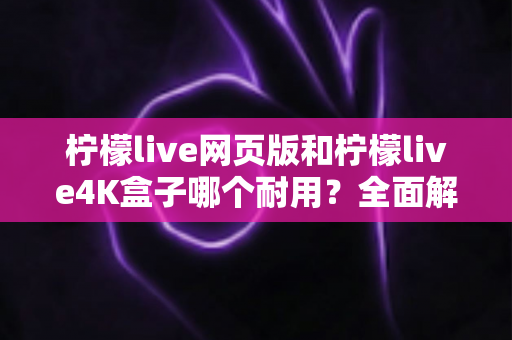 柠檬live网页版和柠檬live4K盒子哪个耐用？全面解析使用寿命与选购指南