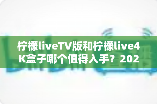 柠檬liveTV版和柠檬live4K盒子哪个值得入手?2025年深度对比评测与选购指南 柠檬liveTV版和柠檬live4K盒子哪个值得入手?2025年深度对比评测与选购指南