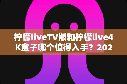 柠檬liveTV版和柠檬live4K盒子哪个值得入手?2025年深度对比评测与选购指南 柠檬liveTV版和柠檬live4K盒子哪个值得入手?2025年深度对比评测与选购指南
