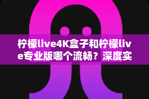 柠檬live4K盒子和柠檬live专业版哪个流畅？深度实测对比帮你选对不踩坑