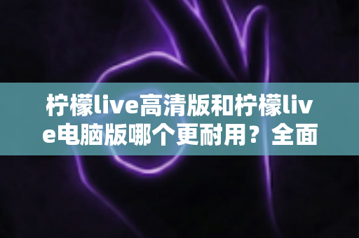 柠檬live高清版和柠檬live电脑版哪个更耐用?全面对比分析与选购指南 柠檬live高清版和柠檬live电脑版哪个更耐用?全面对比分析与选购指南