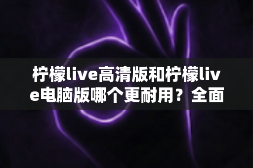 柠檬live高清版和柠檬live电脑版哪个更耐用？全面对比分析与选购指南