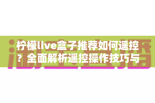 柠檬live盒子推荐如何遥控?全面解析遥控操作技巧与使用指南 柠檬live盒子推荐如何遥控?全面解析遥控操作技巧与使用指南