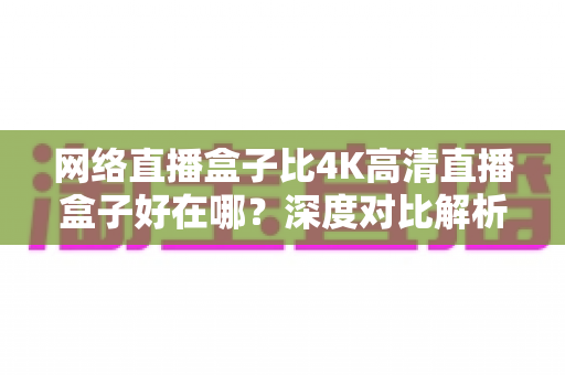网络直播盒子比4K高清直播盒子好在哪?深度对比解析助你选对不选贵 网络直播盒子比4K高清直播盒子好在哪?深度对比解析助你选对不选贵