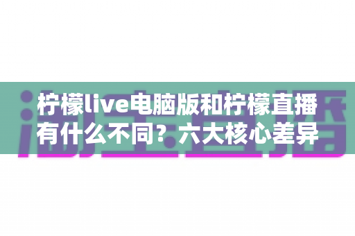 柠檬live电脑版和柠檬直播有什么不同？六大核心差异全面对比，帮你选对最适合的直播体验方式