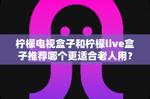 柠檬电视盒子和柠檬live盒子推荐哪个更适合老人用？2025年孝心选购深度指南