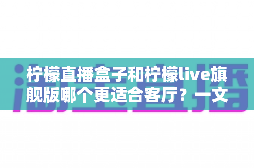 柠檬直播盒子和柠檬live旗舰版哪个更适合客厅？一文看懂大屏观影怎么选