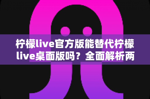 柠檬live官方版能替代柠檬live桌面版吗？全面解析两版本差异与最佳选择指南