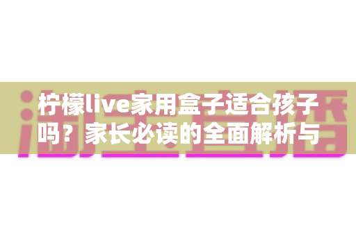柠檬live家用盒子适合孩子吗？家长必读的全面解析与安全使用指南