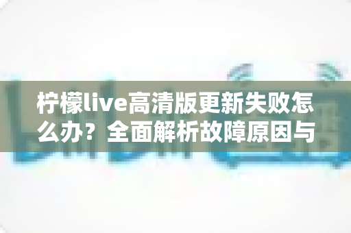 柠檬live高清版更新失败怎么办？全面解析故障原因与高效解决方法指南
