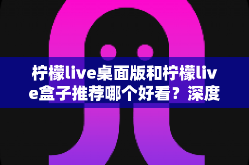 柠檬live桌面版和柠檬live盒子推荐哪个好看？深度对比评测，帮你找到颜值与体验兼具的最佳选择