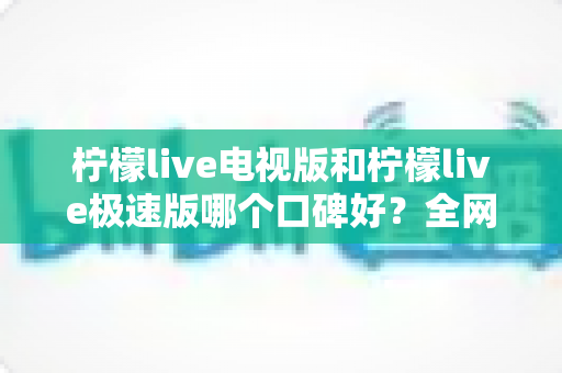 柠檬live电视版和柠檬live极速版哪个口碑好？全网真实评价深度对比与选购指南