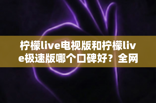 柠檬live电视版和柠檬live极速版哪个口碑好？全网真实评价深度对比与选购指南