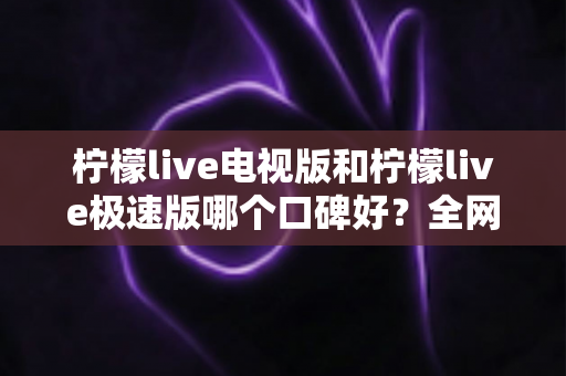 柠檬live电视版和柠檬live极速版哪个口碑好？全网真实评价深度对比与选购指南