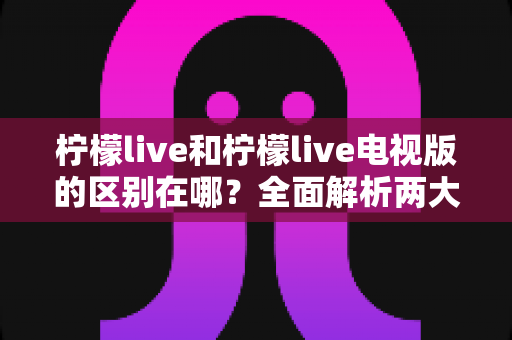 柠檬live和柠檬live电视版的区别在哪？全面解析两大版本的核心差异与选择指南