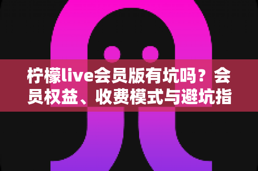 柠檬live会员版有坑吗？会员权益、收费模式与避坑指南一次讲清楚