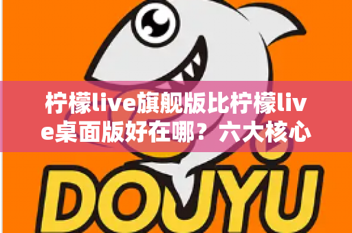 柠檬live旗舰版比柠檬live桌面版好在哪？六大核心差异全面解析与选购指南