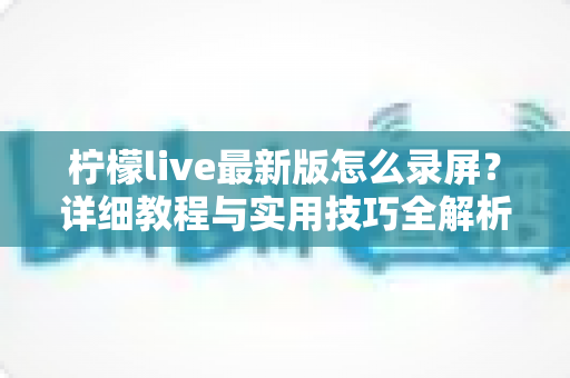 柠檬live最新版怎么录屏?详细教程与实用技巧全解析,轻松保存精彩直播画面 柠檬live最新版怎么录屏?详细教程与实用技巧全解析,轻松保存精彩直播画面