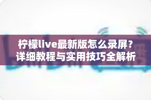 柠檬live最新版怎么录屏？详细教程与实用技巧全解析，轻松保存精彩直播画面