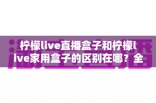 柠檬live直播盒子和柠檬live家用盒子的区别在哪？全面解析帮你选对不选贵