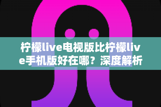 柠檬live电视版比柠檬live手机版好在哪？深度解析大屏观影体验全面升级的实用指南