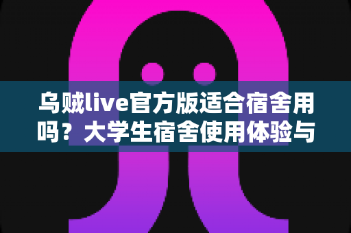 乌贼live官方版适合宿舍用吗?大学生宿舍使用体验与注意事项全解析 乌贼live官方版适合宿舍用吗?大学生宿舍使用体验与注意事项全解析