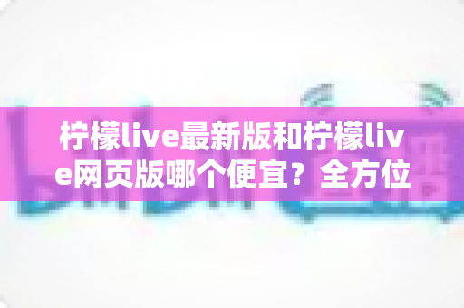 柠檬live最新版和柠檬live网页版哪个便宜？全方位价格对比与省钱指南