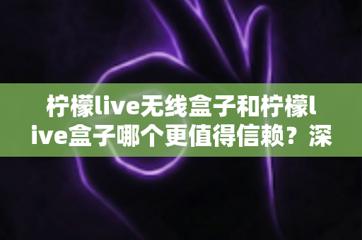 柠檬live无线盒子和柠檬live盒子哪个更值得信赖？深度对比评测助你选对不选贵