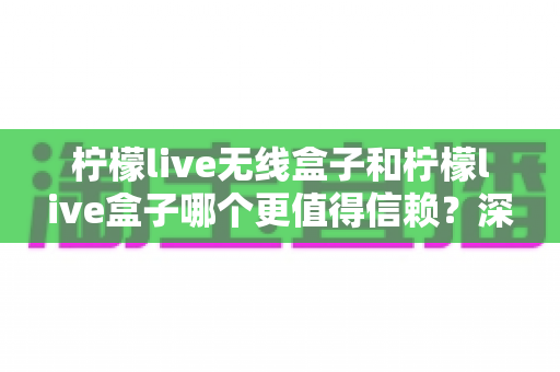 柠檬live无线盒子和柠檬live盒子哪个更值得信赖？深度对比评测助你选对不选贵