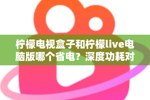 柠檬电视盒子和柠檬live电脑版哪个省电?深度功耗对比与节能观影全攻略 柠檬电视盒子和柠檬live电脑版哪个省电?深度功耗对比与节能观影全攻略