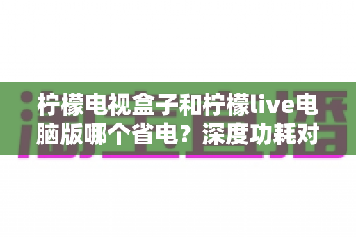 柠檬电视盒子和柠檬live电脑版哪个省电?深度功耗对比与节能观影全攻略 柠檬电视盒子和柠檬live电脑版哪个省电?深度功耗对比与节能观影全攻略