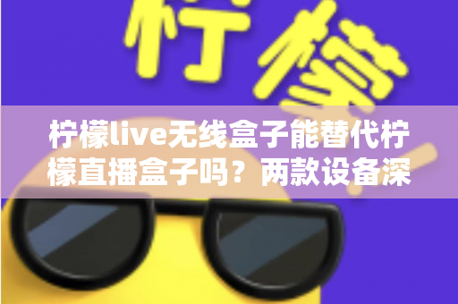 柠檬live无线盒子能替代柠檬直播盒子吗?两款设备深度对比与选购全指南 柠檬live无线盒子能替代柠檬直播盒子吗?两款设备深度对比与选购全指南
