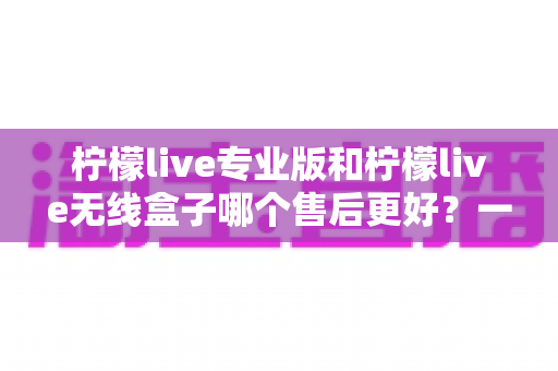 柠檬live专业版和柠檬live无线盒子哪个售后更好？一篇讲透售后差异的选购指南