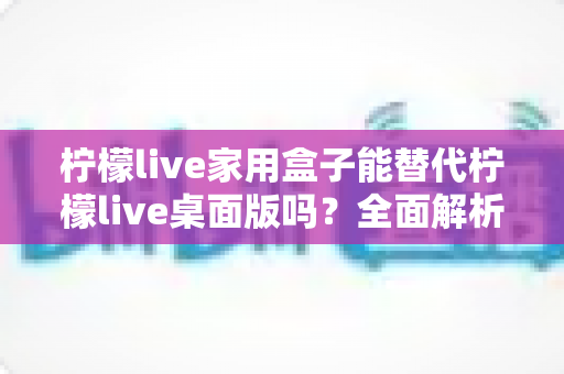 柠檬live家用盒子能替代柠檬live桌面版吗?全面解析两者差异与适用人群指南 柠檬live家用盒子能替代柠檬live桌面版吗?全面解析两者差异与适用人群指南