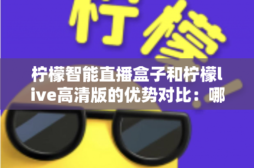 柠檬智能直播盒子和柠檬live高清版的优势对比：哪款更适合你？全面解析与选购指南