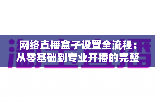 网络直播盒子设置全流程：从零基础到专业开播的完整实操指南
